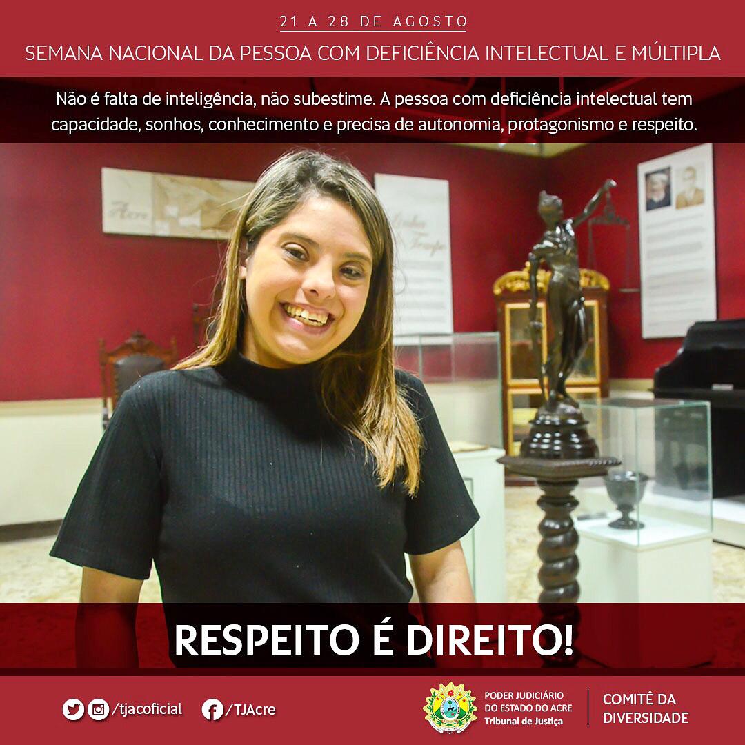 Fotografia da estagiária Rayane dos Santos, com síndrome de Down, sorrindo. Ao fundo banners e a estátua da Justiça. Na parte superior sob uma faixa vermelha está escrito "21 a 28 de agosto. Semana Nacional da Pessoa com Deficiência Intelectual e Múltipla". "Não é falta de inteligência, não subestime. A pessoa com deficiência intelectual tem capacidade, sonhos, conhecimento e precisa de autonomia, protagonismo e respeito". Abaixo outra faixa vermelha escrito: "Respeito é Direito!", e também contem as logomarca do Poder Judiciário do Acre e o nome Comitê da Diversidade